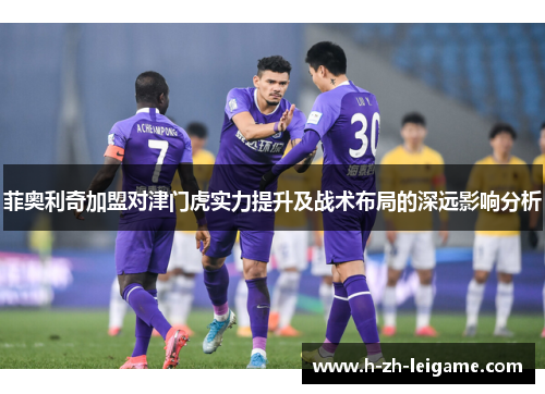菲奥利奇加盟对津门虎实力提升及战术布局的深远影响分析
