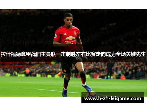 拉什福德意甲战旧主曼联一击制胜左右比赛走向成为全场关键先生