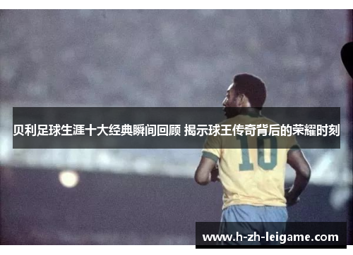 贝利足球生涯十大经典瞬间回顾 揭示球王传奇背后的荣耀时刻 贝利足球生涯十大经典瞬间回顾 揭示球王传奇背后的荣耀时刻