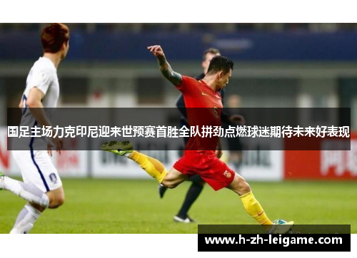 国足主场力克印尼迎来世预赛首胜全队拼劲点燃球迷期待未来好表现